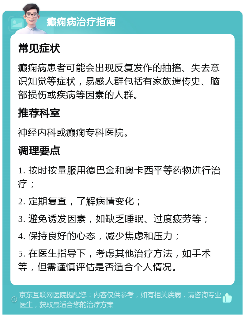 癫痫病治疗指南 常见症状 癫痫病患者可能会出现反复发作的抽搐、失去意识知觉等症状，易感人群包括有家族遗传史、脑部损伤或疾病等因素的人群。 推荐科室 神经内科或癫痫专科医院。 调理要点 1. 按时按量服用德巴金和奥卡西平等药物进行治疗； 2. 定期复查，了解病情变化； 3. 避免诱发因素，如缺乏睡眠、过度疲劳等； 4. 保持良好的心态，减少焦虑和压力； 5. 在医生指导下，考虑其他治疗方法，如手术等，但需谨慎评估是否适合个人情况。