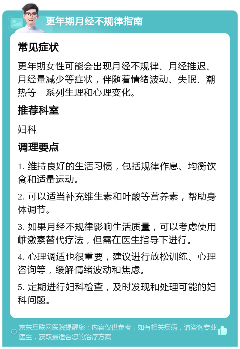 更年期月经不规律指南 常见症状 更年期女性可能会出现月经不规律、月经推迟、月经量减少等症状，伴随着情绪波动、失眠、潮热等一系列生理和心理变化。 推荐科室 妇科 调理要点 1. 维持良好的生活习惯，包括规律作息、均衡饮食和适量运动。 2. 可以适当补充维生素和叶酸等营养素，帮助身体调节。 3. 如果月经不规律影响生活质量，可以考虑使用雌激素替代疗法，但需在医生指导下进行。 4. 心理调适也很重要，建议进行放松训练、心理咨询等，缓解情绪波动和焦虑。 5. 定期进行妇科检查，及时发现和处理可能的妇科问题。