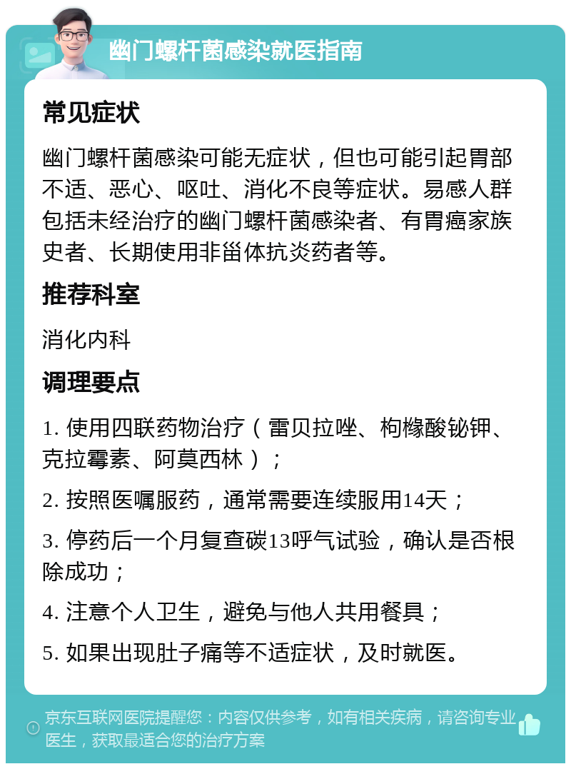 幽门螺杆菌感染就医指南 常见症状 幽门螺杆菌感染可能无症状，但也可能引起胃部不适、恶心、呕吐、消化不良等症状。易感人群包括未经治疗的幽门螺杆菌感染者、有胃癌家族史者、长期使用非甾体抗炎药者等。 推荐科室 消化内科 调理要点 1. 使用四联药物治疗（雷贝拉唑、枸橼酸铋钾、克拉霉素、阿莫西林）； 2. 按照医嘱服药，通常需要连续服用14天； 3. 停药后一个月复查碳13呼气试验，确认是否根除成功； 4. 注意个人卫生，避免与他人共用餐具； 5. 如果出现肚子痛等不适症状，及时就医。