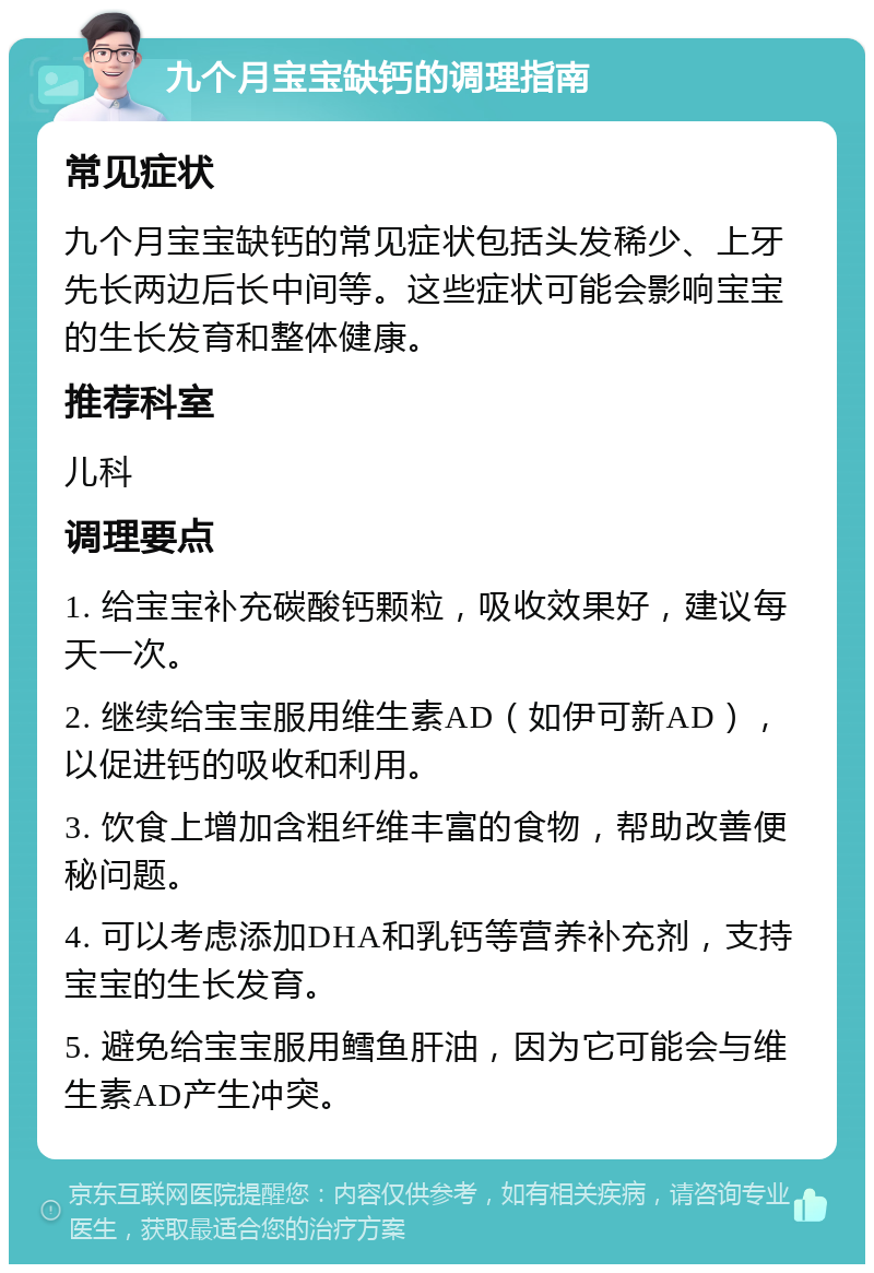 九个月宝宝缺钙的调理指南 常见症状 九个月宝宝缺钙的常见症状包括头发稀少、上牙先长两边后长中间等。这些症状可能会影响宝宝的生长发育和整体健康。 推荐科室 儿科 调理要点 1. 给宝宝补充碳酸钙颗粒，吸收效果好，建议每天一次。 2. 继续给宝宝服用维生素AD（如伊可新AD），以促进钙的吸收和利用。 3. 饮食上增加含粗纤维丰富的食物，帮助改善便秘问题。 4. 可以考虑添加DHA和乳钙等营养补充剂，支持宝宝的生长发育。 5. 避免给宝宝服用鳕鱼肝油，因为它可能会与维生素AD产生冲突。