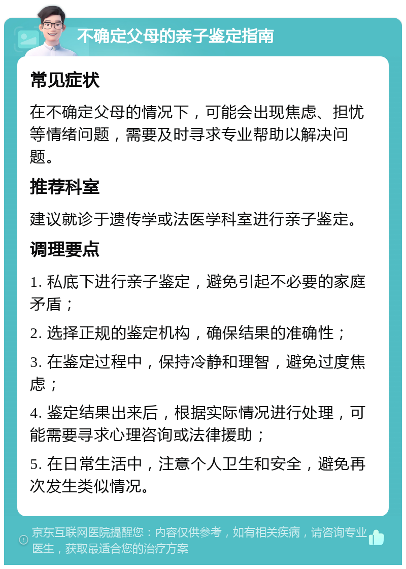 不确定父母的亲子鉴定指南 常见症状 在不确定父母的情况下，可能会出现焦虑、担忧等情绪问题，需要及时寻求专业帮助以解决问题。 推荐科室 建议就诊于遗传学或法医学科室进行亲子鉴定。 调理要点 1. 私底下进行亲子鉴定，避免引起不必要的家庭矛盾； 2. 选择正规的鉴定机构，确保结果的准确性； 3. 在鉴定过程中，保持冷静和理智，避免过度焦虑； 4. 鉴定结果出来后，根据实际情况进行处理，可能需要寻求心理咨询或法律援助； 5. 在日常生活中，注意个人卫生和安全，避免再次发生类似情况。