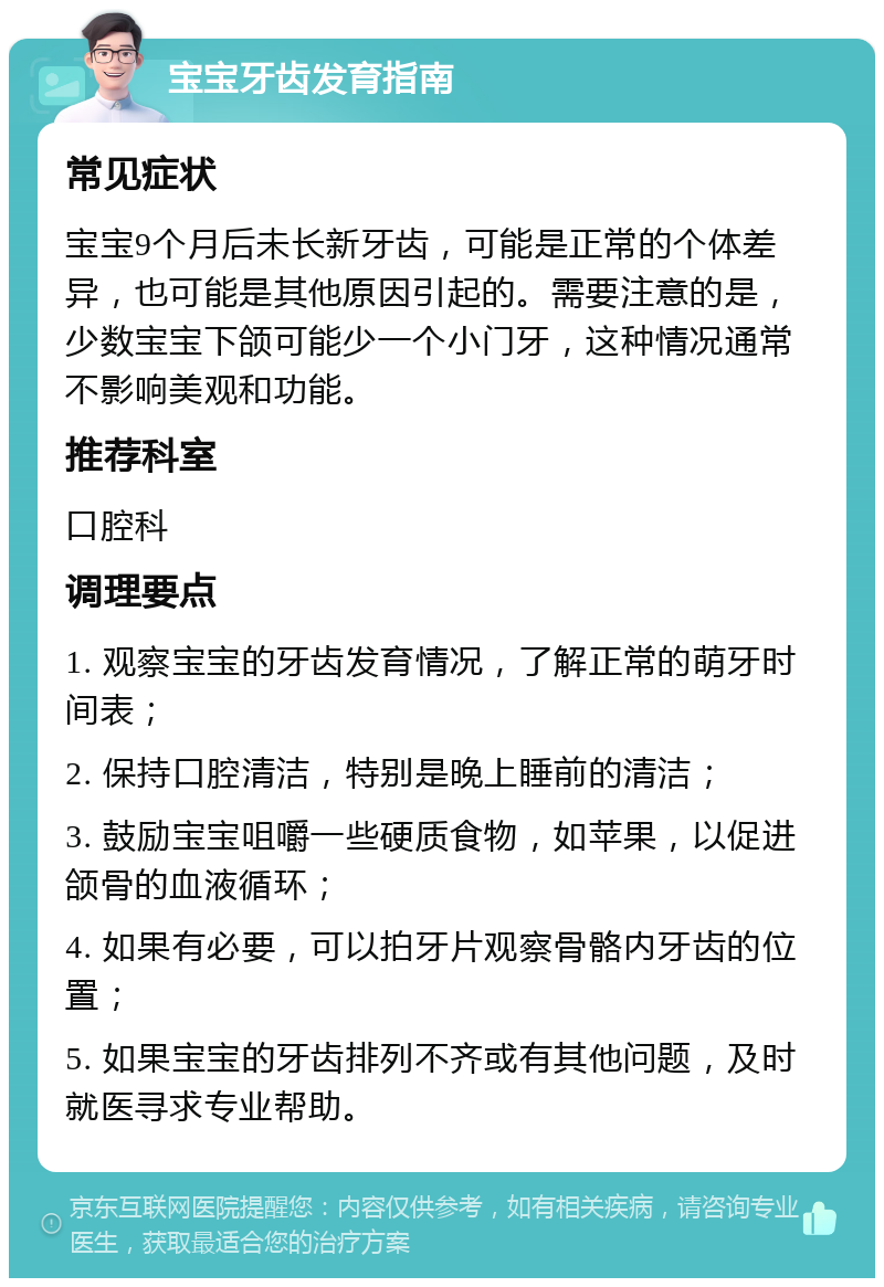 宝宝牙齿发育指南 常见症状 宝宝9个月后未长新牙齿，可能是正常的个体差异，也可能是其他原因引起的。需要注意的是，少数宝宝下颌可能少一个小门牙，这种情况通常不影响美观和功能。 推荐科室 口腔科 调理要点 1. 观察宝宝的牙齿发育情况，了解正常的萌牙时间表； 2. 保持口腔清洁，特别是晚上睡前的清洁； 3. 鼓励宝宝咀嚼一些硬质食物，如苹果，以促进颌骨的血液循环； 4. 如果有必要，可以拍牙片观察骨骼内牙齿的位置； 5. 如果宝宝的牙齿排列不齐或有其他问题，及时就医寻求专业帮助。