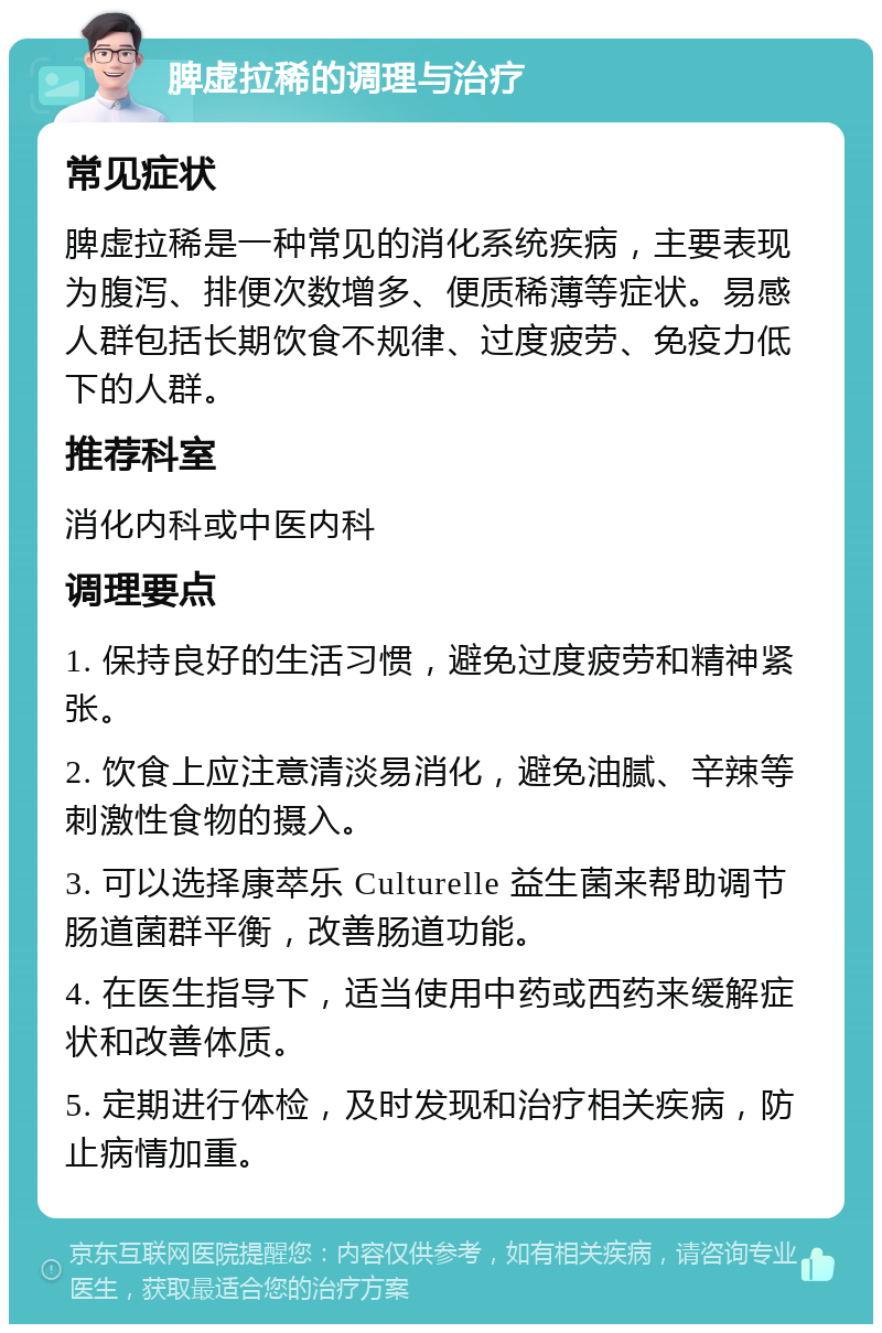 脾虚拉稀的调理与治疗 常见症状 脾虚拉稀是一种常见的消化系统疾病，主要表现为腹泻、排便次数增多、便质稀薄等症状。易感人群包括长期饮食不规律、过度疲劳、免疫力低下的人群。 推荐科室 消化内科或中医内科 调理要点 1. 保持良好的生活习惯，避免过度疲劳和精神紧张。 2. 饮食上应注意清淡易消化，避免油腻、辛辣等刺激性食物的摄入。 3. 可以选择康萃乐 Culturelle 益生菌来帮助调节肠道菌群平衡，改善肠道功能。 4. 在医生指导下，适当使用中药或西药来缓解症状和改善体质。 5. 定期进行体检，及时发现和治疗相关疾病，防止病情加重。