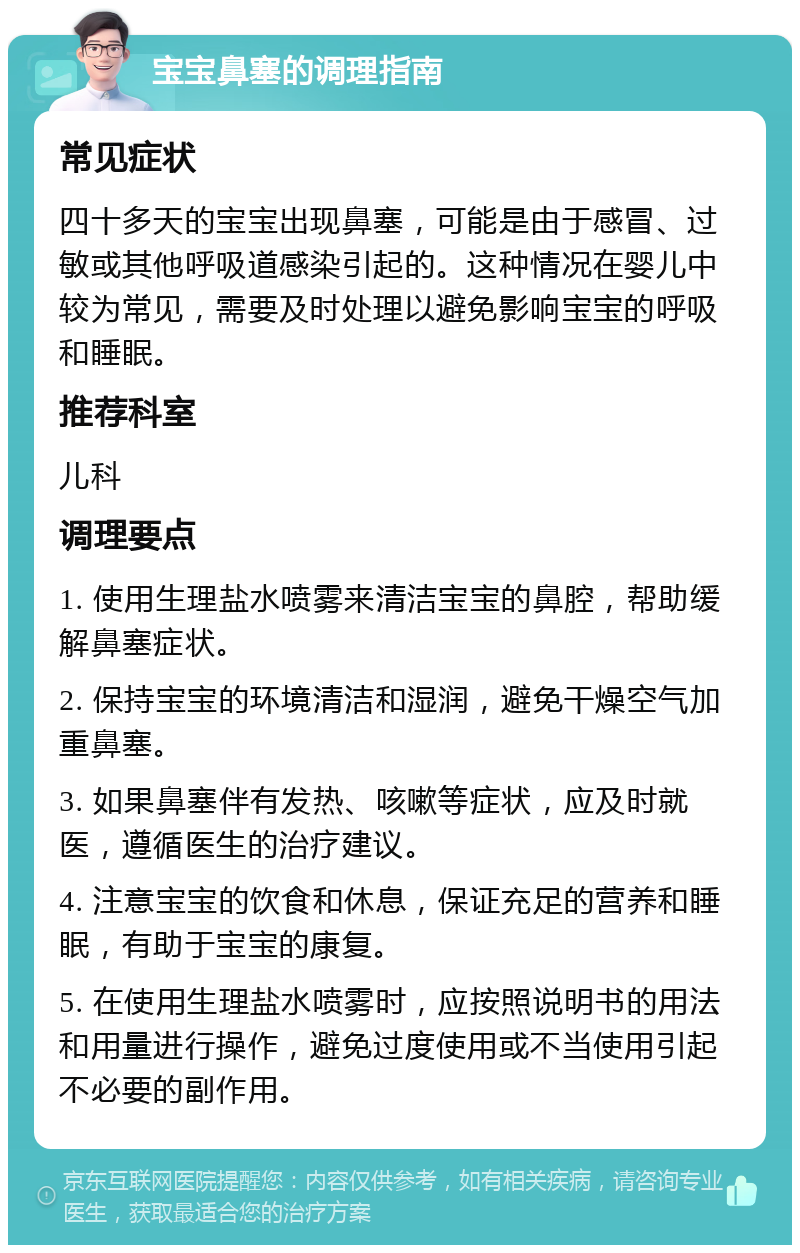 宝宝鼻塞的调理指南 常见症状 四十多天的宝宝出现鼻塞，可能是由于感冒、过敏或其他呼吸道感染引起的。这种情况在婴儿中较为常见，需要及时处理以避免影响宝宝的呼吸和睡眠。 推荐科室 儿科 调理要点 1. 使用生理盐水喷雾来清洁宝宝的鼻腔，帮助缓解鼻塞症状。 2. 保持宝宝的环境清洁和湿润，避免干燥空气加重鼻塞。 3. 如果鼻塞伴有发热、咳嗽等症状，应及时就医，遵循医生的治疗建议。 4. 注意宝宝的饮食和休息，保证充足的营养和睡眠，有助于宝宝的康复。 5. 在使用生理盐水喷雾时，应按照说明书的用法和用量进行操作，避免过度使用或不当使用引起不必要的副作用。