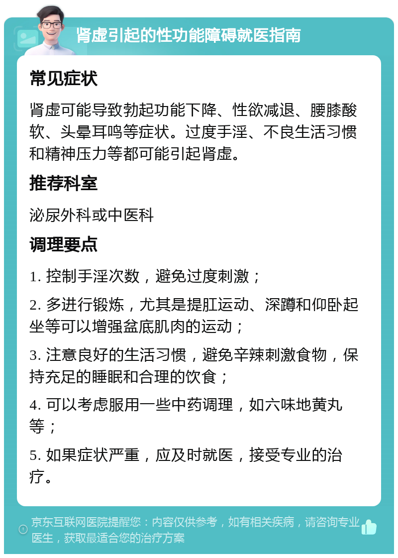 肾虚引起的性功能障碍就医指南 常见症状 肾虚可能导致勃起功能下降、性欲减退、腰膝酸软、头晕耳鸣等症状。过度手淫、不良生活习惯和精神压力等都可能引起肾虚。 推荐科室 泌尿外科或中医科 调理要点 1. 控制手淫次数，避免过度刺激； 2. 多进行锻炼，尤其是提肛运动、深蹲和仰卧起坐等可以增强盆底肌肉的运动； 3. 注意良好的生活习惯，避免辛辣刺激食物，保持充足的睡眠和合理的饮食； 4. 可以考虑服用一些中药调理，如六味地黄丸等； 5. 如果症状严重，应及时就医，接受专业的治疗。