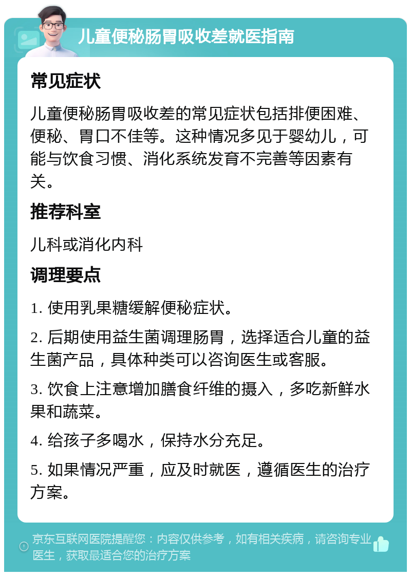 儿童便秘肠胃吸收差就医指南 常见症状 儿童便秘肠胃吸收差的常见症状包括排便困难、便秘、胃口不佳等。这种情况多见于婴幼儿，可能与饮食习惯、消化系统发育不完善等因素有关。 推荐科室 儿科或消化内科 调理要点 1. 使用乳果糖缓解便秘症状。 2. 后期使用益生菌调理肠胃，选择适合儿童的益生菌产品，具体种类可以咨询医生或客服。 3. 饮食上注意增加膳食纤维的摄入，多吃新鲜水果和蔬菜。 4. 给孩子多喝水，保持水分充足。 5. 如果情况严重，应及时就医，遵循医生的治疗方案。