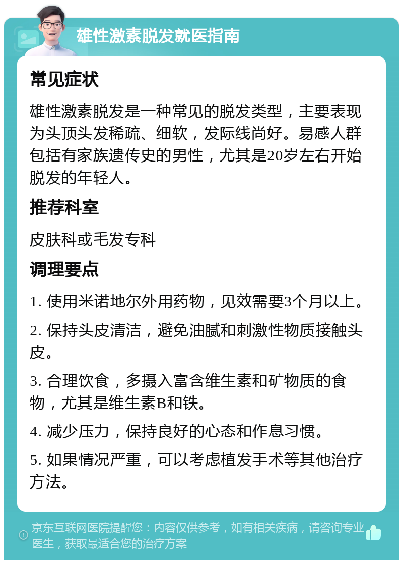 雄性激素脱发就医指南 常见症状 雄性激素脱发是一种常见的脱发类型，主要表现为头顶头发稀疏、细软，发际线尚好。易感人群包括有家族遗传史的男性，尤其是20岁左右开始脱发的年轻人。 推荐科室 皮肤科或毛发专科 调理要点 1. 使用米诺地尔外用药物，见效需要3个月以上。 2. 保持头皮清洁，避免油腻和刺激性物质接触头皮。 3. 合理饮食，多摄入富含维生素和矿物质的食物，尤其是维生素B和铁。 4. 减少压力，保持良好的心态和作息习惯。 5. 如果情况严重，可以考虑植发手术等其他治疗方法。