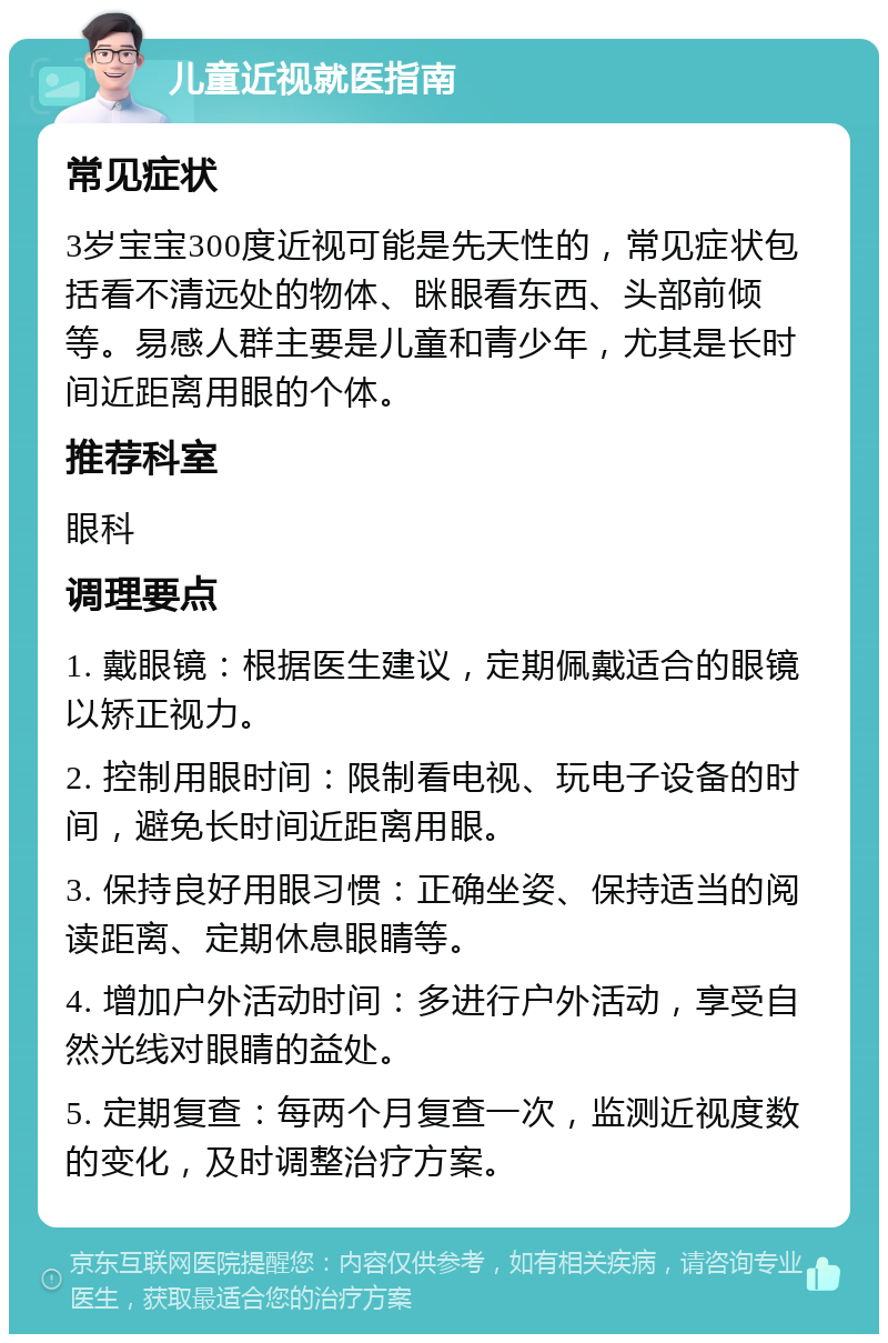 儿童近视就医指南 常见症状 3岁宝宝300度近视可能是先天性的，常见症状包括看不清远处的物体、眯眼看东西、头部前倾等。易感人群主要是儿童和青少年，尤其是长时间近距离用眼的个体。 推荐科室 眼科 调理要点 1. 戴眼镜：根据医生建议，定期佩戴适合的眼镜以矫正视力。 2. 控制用眼时间：限制看电视、玩电子设备的时间，避免长时间近距离用眼。 3. 保持良好用眼习惯：正确坐姿、保持适当的阅读距离、定期休息眼睛等。 4. 增加户外活动时间：多进行户外活动，享受自然光线对眼睛的益处。 5. 定期复查：每两个月复查一次，监测近视度数的变化，及时调整治疗方案。