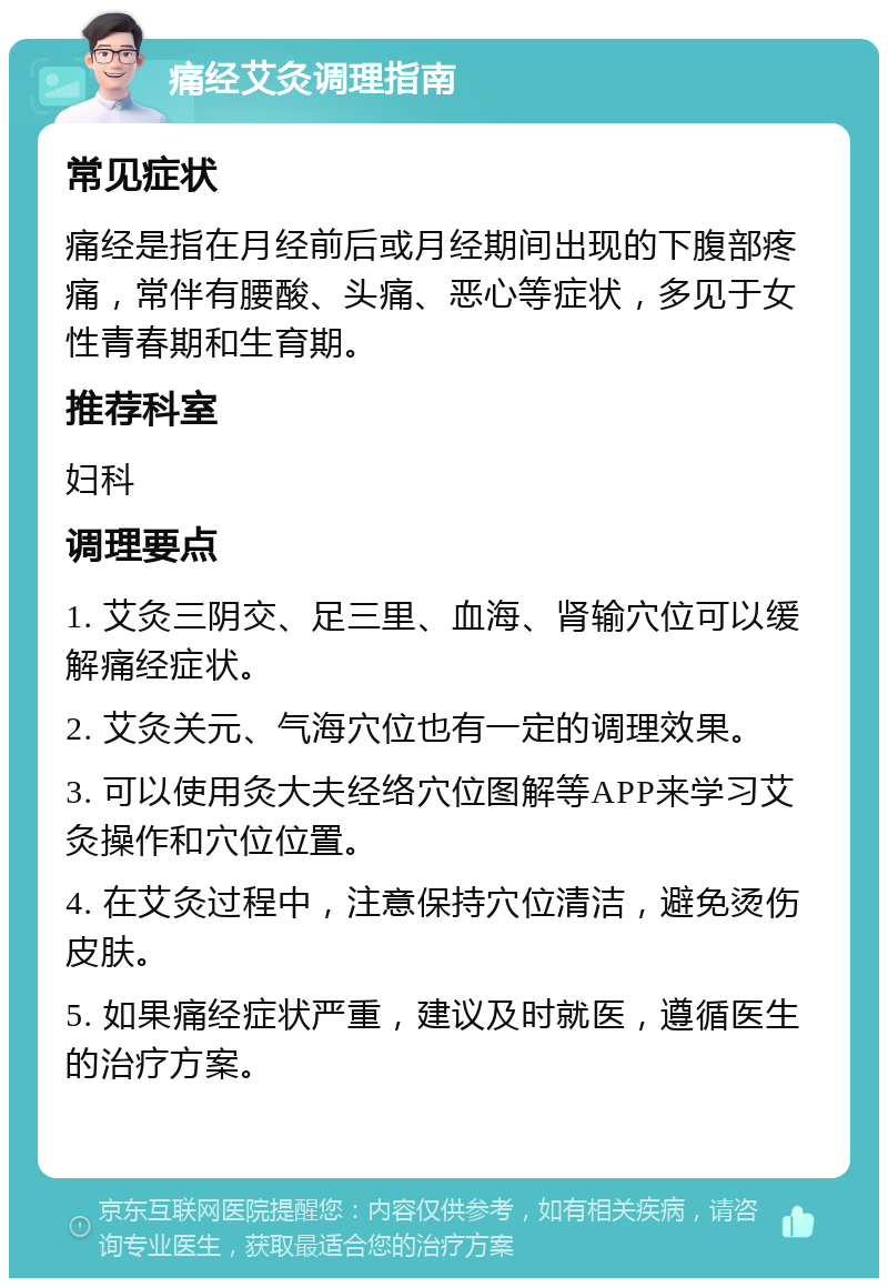 痛经艾灸调理指南 常见症状 痛经是指在月经前后或月经期间出现的下腹部疼痛，常伴有腰酸、头痛、恶心等症状，多见于女性青春期和生育期。 推荐科室 妇科 调理要点 1. 艾灸三阴交、足三里、血海、肾输穴位可以缓解痛经症状。 2. 艾灸关元、气海穴位也有一定的调理效果。 3. 可以使用灸大夫经络穴位图解等APP来学习艾灸操作和穴位位置。 4. 在艾灸过程中，注意保持穴位清洁，避免烫伤皮肤。 5. 如果痛经症状严重，建议及时就医，遵循医生的治疗方案。