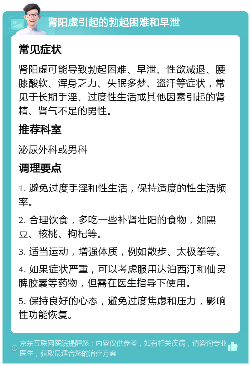 肾阳虚引起的勃起困难和早泄 常见症状 肾阳虚可能导致勃起困难、早泄、性欲减退、腰膝酸软、浑身乏力、失眠多梦、盗汗等症状，常见于长期手淫、过度性生活或其他因素引起的肾精、肾气不足的男性。 推荐科室 泌尿外科或男科 调理要点 1. 避免过度手淫和性生活，保持适度的性生活频率。 2. 合理饮食，多吃一些补肾壮阳的食物，如黑豆、核桃、枸杞等。 3. 适当运动，增强体质，例如散步、太极拳等。 4. 如果症状严重，可以考虑服用达泊西汀和仙灵脾胶囊等药物，但需在医生指导下使用。 5. 保持良好的心态，避免过度焦虑和压力，影响性功能恢复。