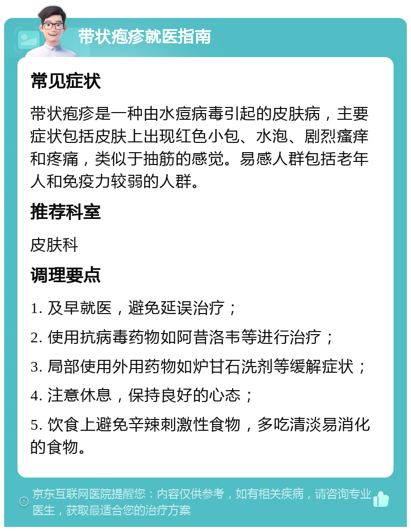 带状疱疹就医指南 常见症状 带状疱疹是一种由水痘病毒引起的皮肤病，主要症状包括皮肤上出现红色小包、水泡、剧烈瘙痒和疼痛，类似于抽筋的感觉。易感人群包括老年人和免疫力较弱的人群。 推荐科室 皮肤科 调理要点 1. 及早就医，避免延误治疗； 2. 使用抗病毒药物如阿昔洛韦等进行治疗； 3. 局部使用外用药物如炉甘石洗剂等缓解症状； 4. 注意休息，保持良好的心态； 5. 饮食上避免辛辣刺激性食物，多吃清淡易消化的食物。