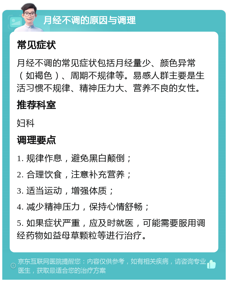 月经不调的原因与调理 常见症状 月经不调的常见症状包括月经量少、颜色异常（如褐色）、周期不规律等。易感人群主要是生活习惯不规律、精神压力大、营养不良的女性。 推荐科室 妇科 调理要点 1. 规律作息，避免黑白颠倒； 2. 合理饮食，注意补充营养； 3. 适当运动，增强体质； 4. 减少精神压力，保持心情舒畅； 5. 如果症状严重，应及时就医，可能需要服用调经药物如益母草颗粒等进行治疗。