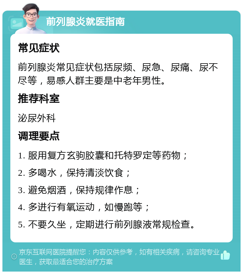 前列腺炎就医指南 常见症状 前列腺炎常见症状包括尿频、尿急、尿痛、尿不尽等，易感人群主要是中老年男性。 推荐科室 泌尿外科 调理要点 1. 服用复方玄驹胶囊和托特罗定等药物； 2. 多喝水，保持清淡饮食； 3. 避免烟酒，保持规律作息； 4. 多进行有氧运动，如慢跑等； 5. 不要久坐，定期进行前列腺液常规检查。