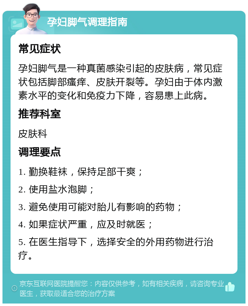 孕妇脚气调理指南 常见症状 孕妇脚气是一种真菌感染引起的皮肤病，常见症状包括脚部瘙痒、皮肤开裂等。孕妇由于体内激素水平的变化和免疫力下降，容易患上此病。 推荐科室 皮肤科 调理要点 1. 勤换鞋袜，保持足部干爽； 2. 使用盐水泡脚； 3. 避免使用可能对胎儿有影响的药物； 4. 如果症状严重，应及时就医； 5. 在医生指导下，选择安全的外用药物进行治疗。