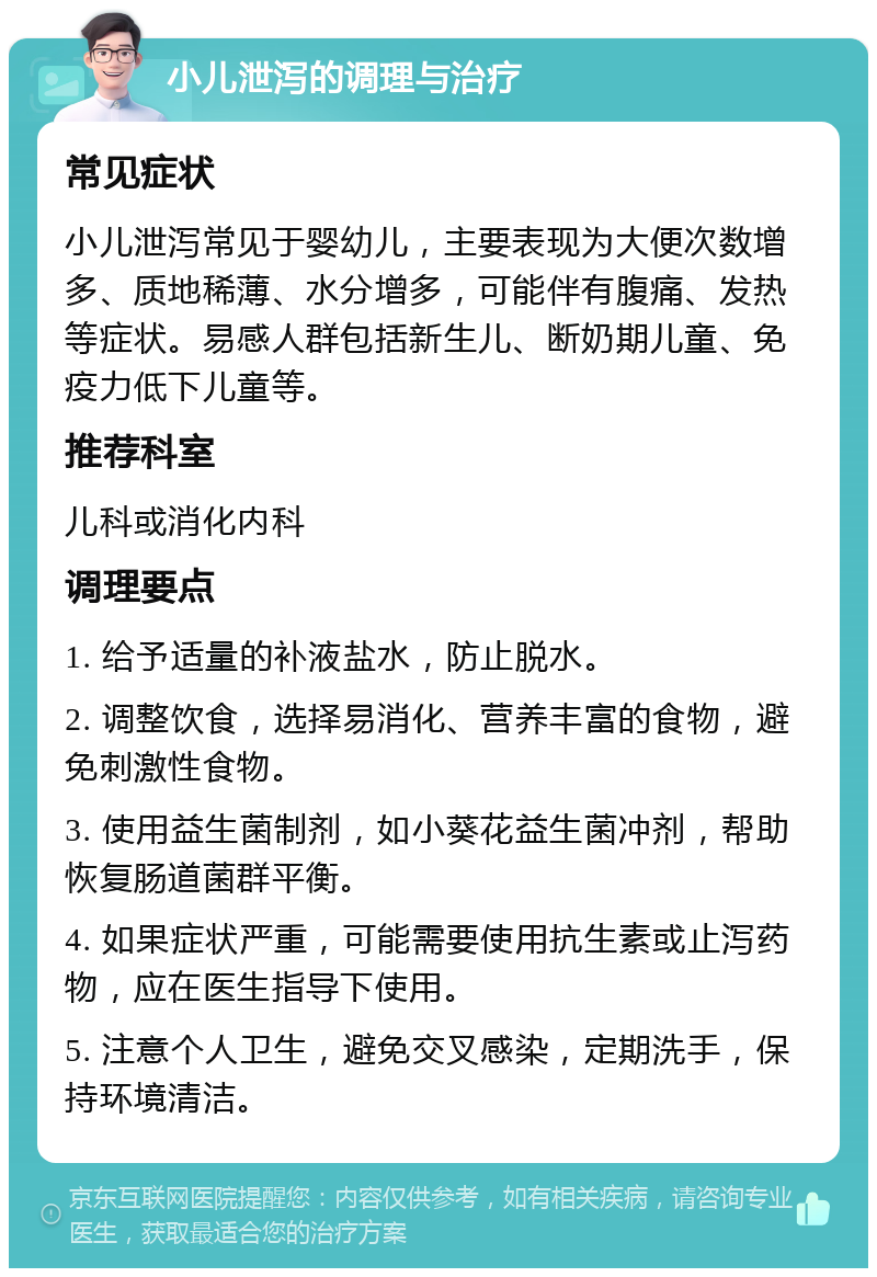 小儿泄泻的调理与治疗 常见症状 小儿泄泻常见于婴幼儿，主要表现为大便次数增多、质地稀薄、水分增多，可能伴有腹痛、发热等症状。易感人群包括新生儿、断奶期儿童、免疫力低下儿童等。 推荐科室 儿科或消化内科 调理要点 1. 给予适量的补液盐水，防止脱水。 2. 调整饮食，选择易消化、营养丰富的食物，避免刺激性食物。 3. 使用益生菌制剂，如小葵花益生菌冲剂，帮助恢复肠道菌群平衡。 4. 如果症状严重，可能需要使用抗生素或止泻药物，应在医生指导下使用。 5. 注意个人卫生，避免交叉感染，定期洗手，保持环境清洁。