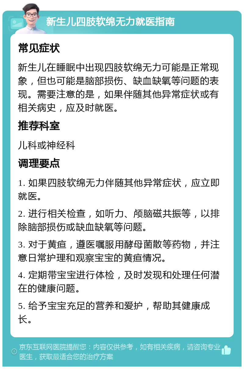 新生儿四肢软绵无力就医指南 常见症状 新生儿在睡眠中出现四肢软绵无力可能是正常现象，但也可能是脑部损伤、缺血缺氧等问题的表现。需要注意的是，如果伴随其他异常症状或有相关病史，应及时就医。 推荐科室 儿科或神经科 调理要点 1. 如果四肢软绵无力伴随其他异常症状，应立即就医。 2. 进行相关检查，如听力、颅脑磁共振等，以排除脑部损伤或缺血缺氧等问题。 3. 对于黄疸，遵医嘱服用酵母菌散等药物，并注意日常护理和观察宝宝的黄疸情况。 4. 定期带宝宝进行体检，及时发现和处理任何潜在的健康问题。 5. 给予宝宝充足的营养和爱护，帮助其健康成长。