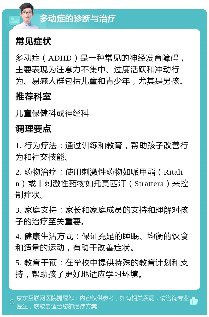 多动症的诊断与治疗 常见症状 多动症（ADHD）是一种常见的神经发育障碍，主要表现为注意力不集中、过度活跃和冲动行为。易感人群包括儿童和青少年，尤其是男孩。 推荐科室 儿童保健科或神经科 调理要点 1. 行为疗法：通过训练和教育，帮助孩子改善行为和社交技能。 2. 药物治疗：使用刺激性药物如哌甲酯（Ritalin）或非刺激性药物如托莫西汀（Strattera）来控制症状。 3. 家庭支持：家长和家庭成员的支持和理解对孩子的治疗至关重要。 4. 健康生活方式：保证充足的睡眠、均衡的饮食和适量的运动，有助于改善症状。 5. 教育干预：在学校中提供特殊的教育计划和支持，帮助孩子更好地适应学习环境。