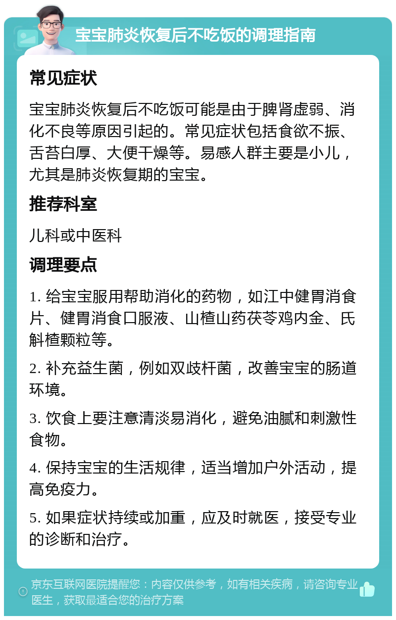 宝宝肺炎恢复后不吃饭的调理指南 常见症状 宝宝肺炎恢复后不吃饭可能是由于脾肾虚弱、消化不良等原因引起的。常见症状包括食欲不振、舌苔白厚、大便干燥等。易感人群主要是小儿，尤其是肺炎恢复期的宝宝。 推荐科室 儿科或中医科 调理要点 1. 给宝宝服用帮助消化的药物，如江中健胃消食片、健胃消食口服液、山楂山药茯苓鸡内金、氏斛楂颗粒等。 2. 补充益生菌，例如双歧杆菌，改善宝宝的肠道环境。 3. 饮食上要注意清淡易消化，避免油腻和刺激性食物。 4. 保持宝宝的生活规律，适当增加户外活动，提高免疫力。 5. 如果症状持续或加重，应及时就医，接受专业的诊断和治疗。