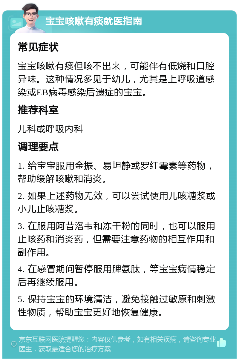 宝宝咳嗽有痰就医指南 常见症状 宝宝咳嗽有痰但咳不出来，可能伴有低烧和口腔异味。这种情况多见于幼儿，尤其是上呼吸道感染或EB病毒感染后遗症的宝宝。 推荐科室 儿科或呼吸内科 调理要点 1. 给宝宝服用金振、易坦静或罗红霉素等药物，帮助缓解咳嗽和消炎。 2. 如果上述药物无效，可以尝试使用儿咳糖浆或小儿止咳糖浆。 3. 在服用阿昔洛韦和冻干粉的同时，也可以服用止咳药和消炎药，但需要注意药物的相互作用和副作用。 4. 在感冒期间暂停服用脾氨肽，等宝宝病情稳定后再继续服用。 5. 保持宝宝的环境清洁，避免接触过敏原和刺激性物质，帮助宝宝更好地恢复健康。