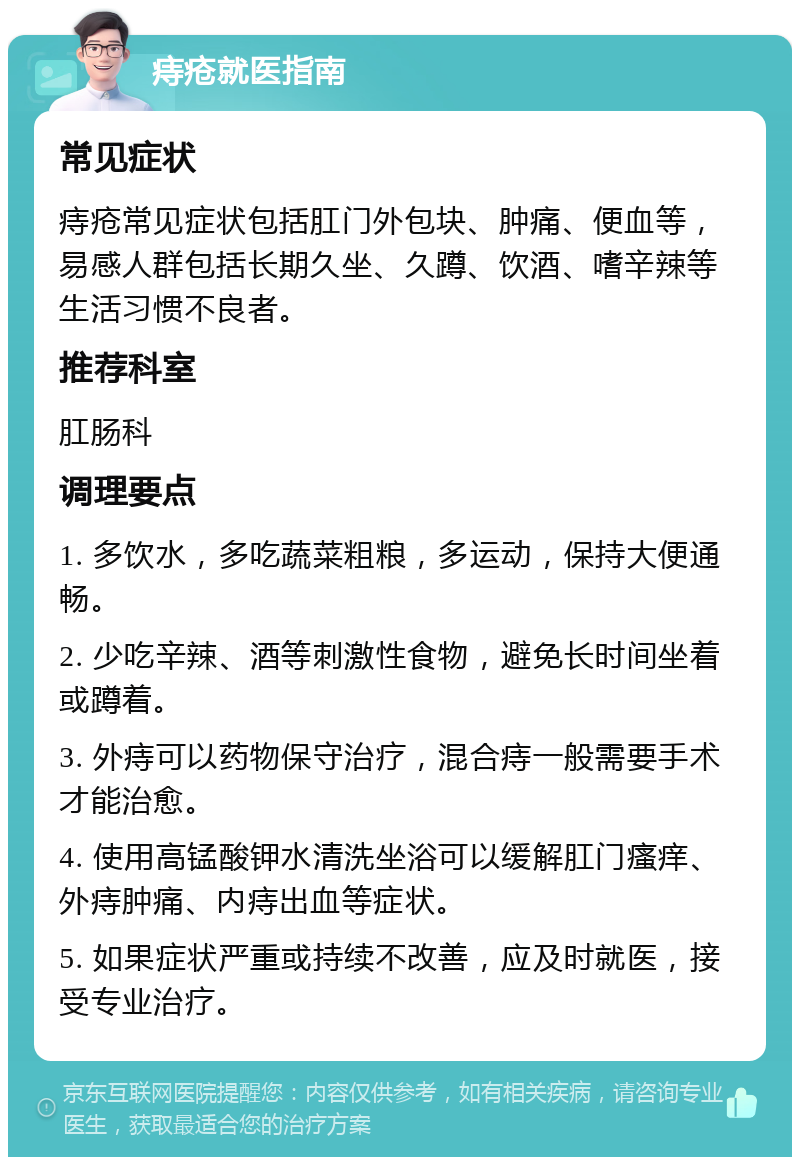 痔疮就医指南 常见症状 痔疮常见症状包括肛门外包块、肿痛、便血等，易感人群包括长期久坐、久蹲、饮酒、嗜辛辣等生活习惯不良者。 推荐科室 肛肠科 调理要点 1. 多饮水，多吃蔬菜粗粮，多运动，保持大便通畅。 2. 少吃辛辣、酒等刺激性食物，避免长时间坐着或蹲着。 3. 外痔可以药物保守治疗，混合痔一般需要手术才能治愈。 4. 使用高锰酸钾水清洗坐浴可以缓解肛门瘙痒、外痔肿痛、内痔出血等症状。 5. 如果症状严重或持续不改善，应及时就医，接受专业治疗。