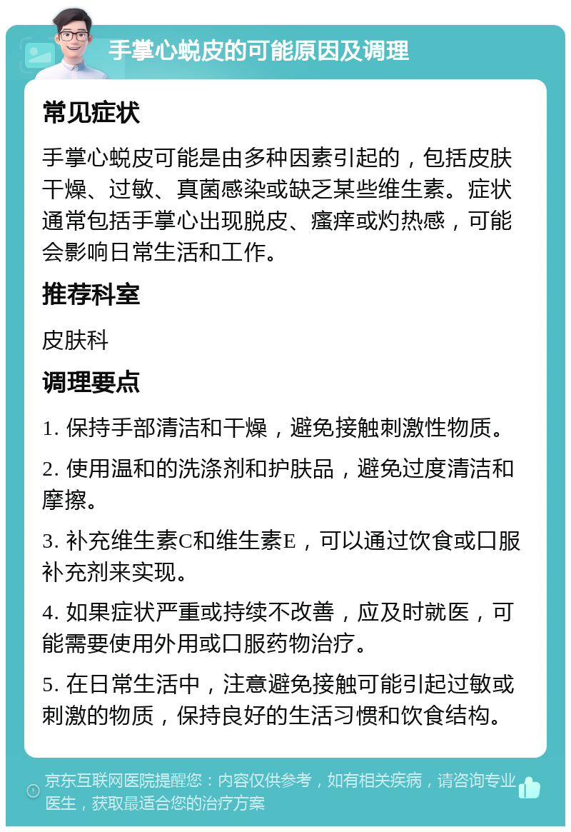 手掌心蜕皮的可能原因及调理 常见症状 手掌心蜕皮可能是由多种因素引起的，包括皮肤干燥、过敏、真菌感染或缺乏某些维生素。症状通常包括手掌心出现脱皮、瘙痒或灼热感，可能会影响日常生活和工作。 推荐科室 皮肤科 调理要点 1. 保持手部清洁和干燥，避免接触刺激性物质。 2. 使用温和的洗涤剂和护肤品，避免过度清洁和摩擦。 3. 补充维生素C和维生素E，可以通过饮食或口服补充剂来实现。 4. 如果症状严重或持续不改善，应及时就医，可能需要使用外用或口服药物治疗。 5. 在日常生活中，注意避免接触可能引起过敏或刺激的物质，保持良好的生活习惯和饮食结构。