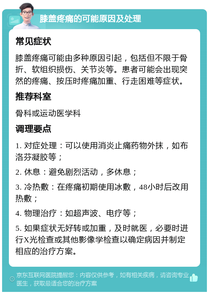 膝盖疼痛的可能原因及处理 常见症状 膝盖疼痛可能由多种原因引起，包括但不限于骨折、软组织损伤、关节炎等。患者可能会出现突然的疼痛、按压时疼痛加重、行走困难等症状。 推荐科室 骨科或运动医学科 调理要点 1. 对症处理：可以使用消炎止痛药物外抹，如布洛芬凝胶等； 2. 休息：避免剧烈活动，多休息； 3. 冷热敷：在疼痛初期使用冰敷，48小时后改用热敷； 4. 物理治疗：如超声波、电疗等； 5. 如果症状无好转或加重，及时就医，必要时进行X光检查或其他影像学检查以确定病因并制定相应的治疗方案。