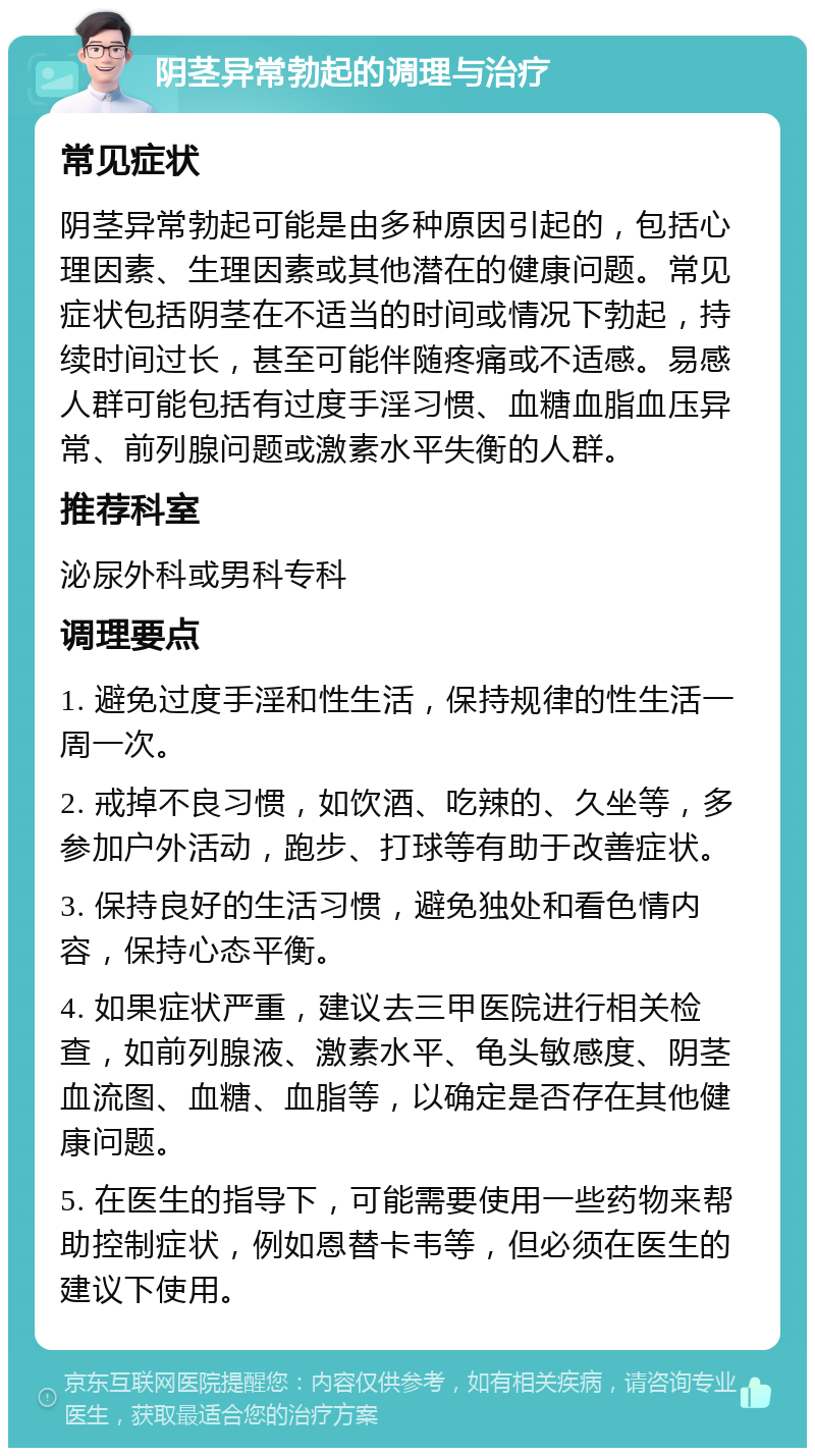 阴茎异常勃起的调理与治疗 常见症状 阴茎异常勃起可能是由多种原因引起的，包括心理因素、生理因素或其他潜在的健康问题。常见症状包括阴茎在不适当的时间或情况下勃起，持续时间过长，甚至可能伴随疼痛或不适感。易感人群可能包括有过度手淫习惯、血糖血脂血压异常、前列腺问题或激素水平失衡的人群。 推荐科室 泌尿外科或男科专科 调理要点 1. 避免过度手淫和性生活，保持规律的性生活一周一次。 2. 戒掉不良习惯，如饮酒、吃辣的、久坐等，多参加户外活动，跑步、打球等有助于改善症状。 3. 保持良好的生活习惯，避免独处和看色情内容，保持心态平衡。 4. 如果症状严重，建议去三甲医院进行相关检查，如前列腺液、激素水平、龟头敏感度、阴茎血流图、血糖、血脂等，以确定是否存在其他健康问题。 5. 在医生的指导下，可能需要使用一些药物来帮助控制症状，例如恩替卡韦等，但必须在医生的建议下使用。