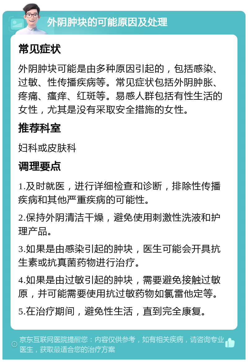 外阴肿块的可能原因及处理 常见症状 外阴肿块可能是由多种原因引起的，包括感染、过敏、性传播疾病等。常见症状包括外阴肿胀、疼痛、瘙痒、红斑等。易感人群包括有性生活的女性，尤其是没有采取安全措施的女性。 推荐科室 妇科或皮肤科 调理要点 1.及时就医，进行详细检查和诊断，排除性传播疾病和其他严重疾病的可能性。 2.保持外阴清洁干燥，避免使用刺激性洗液和护理产品。 3.如果是由感染引起的肿块，医生可能会开具抗生素或抗真菌药物进行治疗。 4.如果是由过敏引起的肿块，需要避免接触过敏原，并可能需要使用抗过敏药物如氯雷他定等。 5.在治疗期间，避免性生活，直到完全康复。