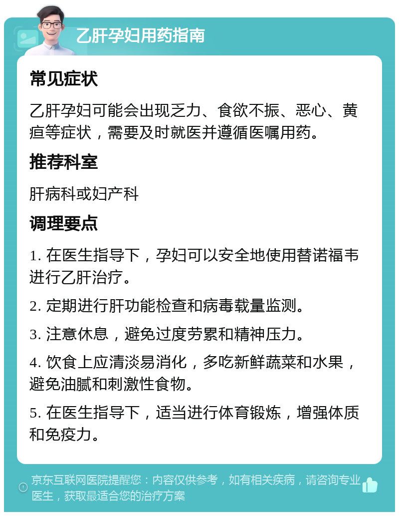 乙肝孕妇用药指南 常见症状 乙肝孕妇可能会出现乏力、食欲不振、恶心、黄疸等症状，需要及时就医并遵循医嘱用药。 推荐科室 肝病科或妇产科 调理要点 1. 在医生指导下，孕妇可以安全地使用替诺福韦进行乙肝治疗。 2. 定期进行肝功能检查和病毒载量监测。 3. 注意休息，避免过度劳累和精神压力。 4. 饮食上应清淡易消化，多吃新鲜蔬菜和水果，避免油腻和刺激性食物。 5. 在医生指导下，适当进行体育锻炼，增强体质和免疫力。