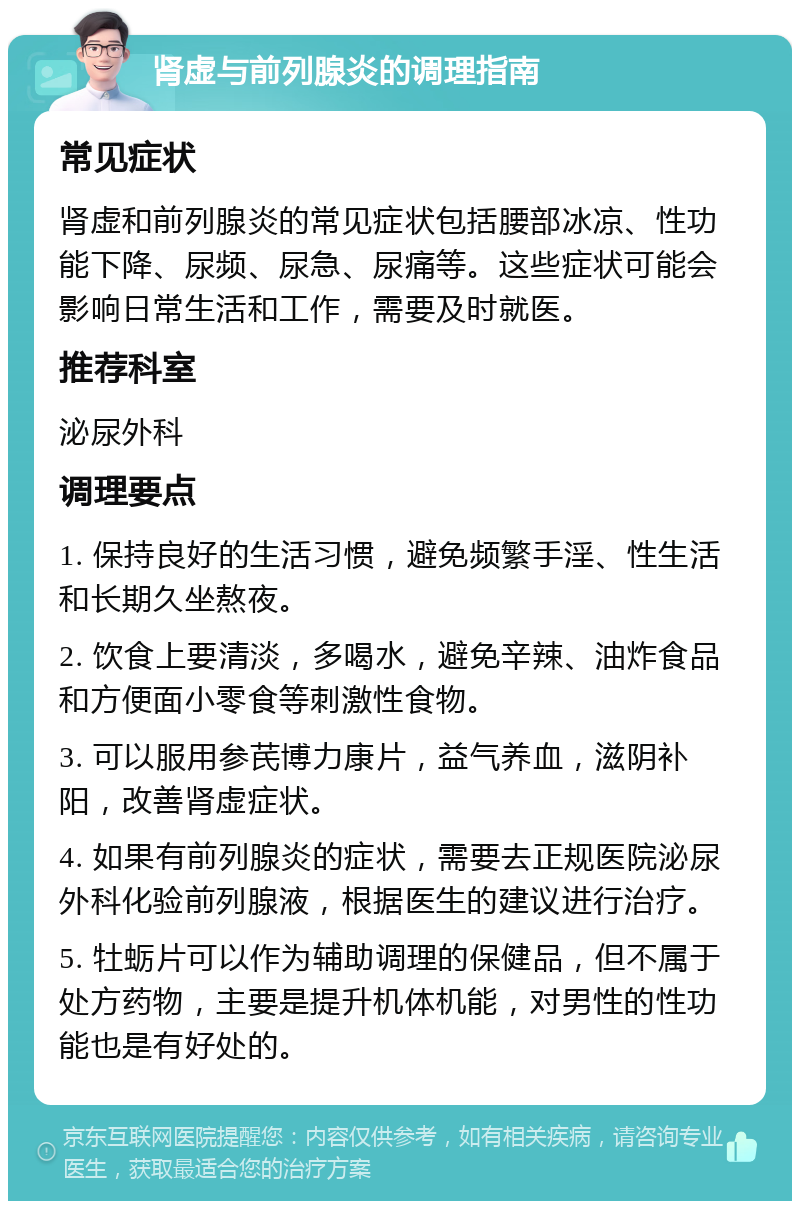 肾虚与前列腺炎的调理指南 常见症状 肾虚和前列腺炎的常见症状包括腰部冰凉、性功能下降、尿频、尿急、尿痛等。这些症状可能会影响日常生活和工作，需要及时就医。 推荐科室 泌尿外科 调理要点 1. 保持良好的生活习惯，避免频繁手淫、性生活和长期久坐熬夜。 2. 饮食上要清淡，多喝水，避免辛辣、油炸食品和方便面小零食等刺激性食物。 3. 可以服用参芪博力康片，益气养血，滋阴补阳，改善肾虚症状。 4. 如果有前列腺炎的症状，需要去正规医院泌尿外科化验前列腺液，根据医生的建议进行治疗。 5. 牡蛎片可以作为辅助调理的保健品，但不属于处方药物，主要是提升机体机能，对男性的性功能也是有好处的。