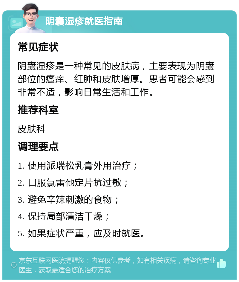 阴囊湿疹就医指南 常见症状 阴囊湿疹是一种常见的皮肤病，主要表现为阴囊部位的瘙痒、红肿和皮肤增厚。患者可能会感到非常不适，影响日常生活和工作。 推荐科室 皮肤科 调理要点 1. 使用派瑞松乳膏外用治疗； 2. 口服氯雷他定片抗过敏； 3. 避免辛辣刺激的食物； 4. 保持局部清洁干燥； 5. 如果症状严重，应及时就医。