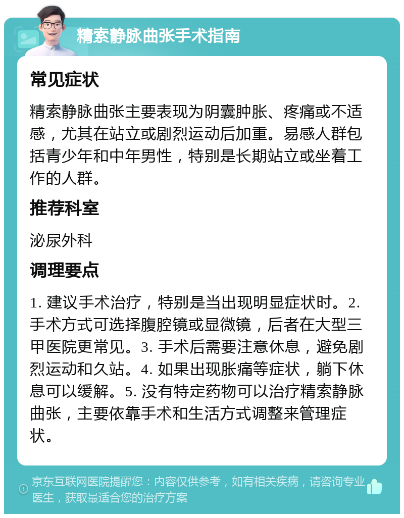 精索静脉曲张手术指南 常见症状 精索静脉曲张主要表现为阴囊肿胀、疼痛或不适感，尤其在站立或剧烈运动后加重。易感人群包括青少年和中年男性，特别是长期站立或坐着工作的人群。 推荐科室 泌尿外科 调理要点 1. 建议手术治疗，特别是当出现明显症状时。2. 手术方式可选择腹腔镜或显微镜，后者在大型三甲医院更常见。3. 手术后需要注意休息，避免剧烈运动和久站。4. 如果出现胀痛等症状，躺下休息可以缓解。5. 没有特定药物可以治疗精索静脉曲张，主要依靠手术和生活方式调整来管理症状。