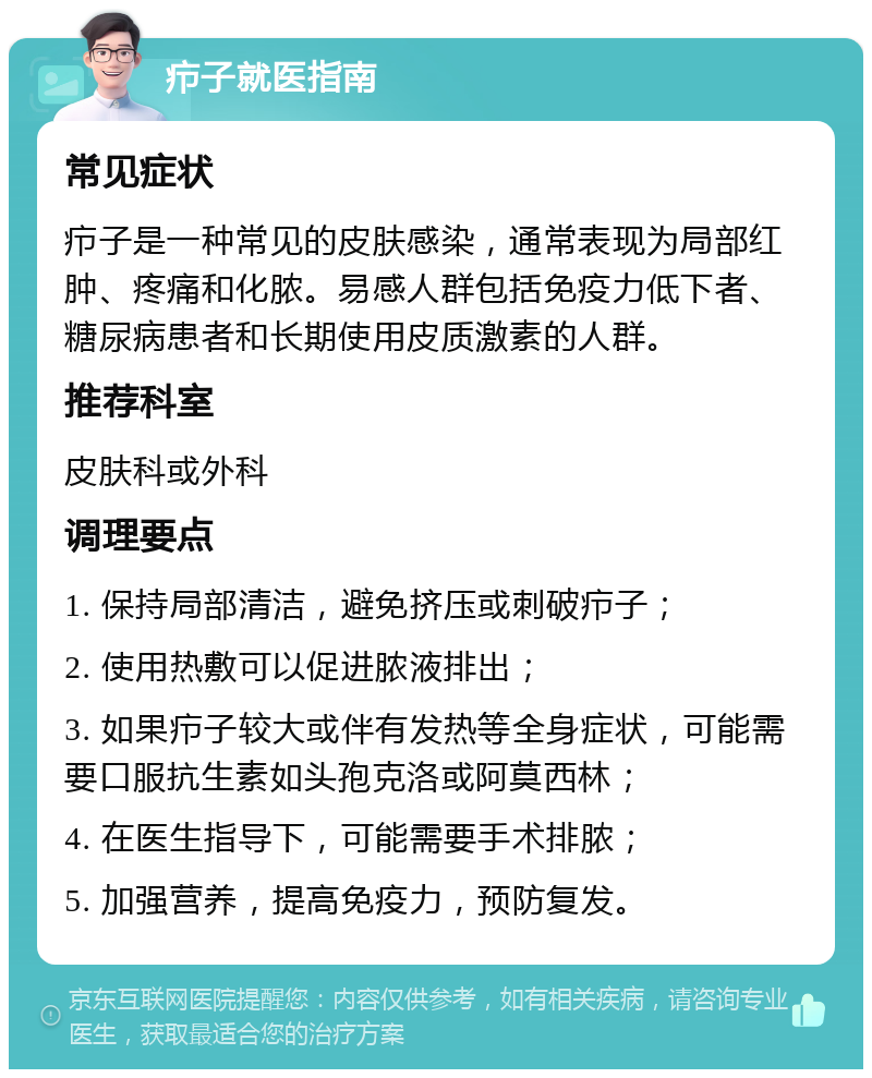 疖子就医指南 常见症状 疖子是一种常见的皮肤感染，通常表现为局部红肿、疼痛和化脓。易感人群包括免疫力低下者、糖尿病患者和长期使用皮质激素的人群。 推荐科室 皮肤科或外科 调理要点 1. 保持局部清洁，避免挤压或刺破疖子； 2. 使用热敷可以促进脓液排出； 3. 如果疖子较大或伴有发热等全身症状，可能需要口服抗生素如头孢克洛或阿莫西林； 4. 在医生指导下，可能需要手术排脓； 5. 加强营养，提高免疫力，预防复发。