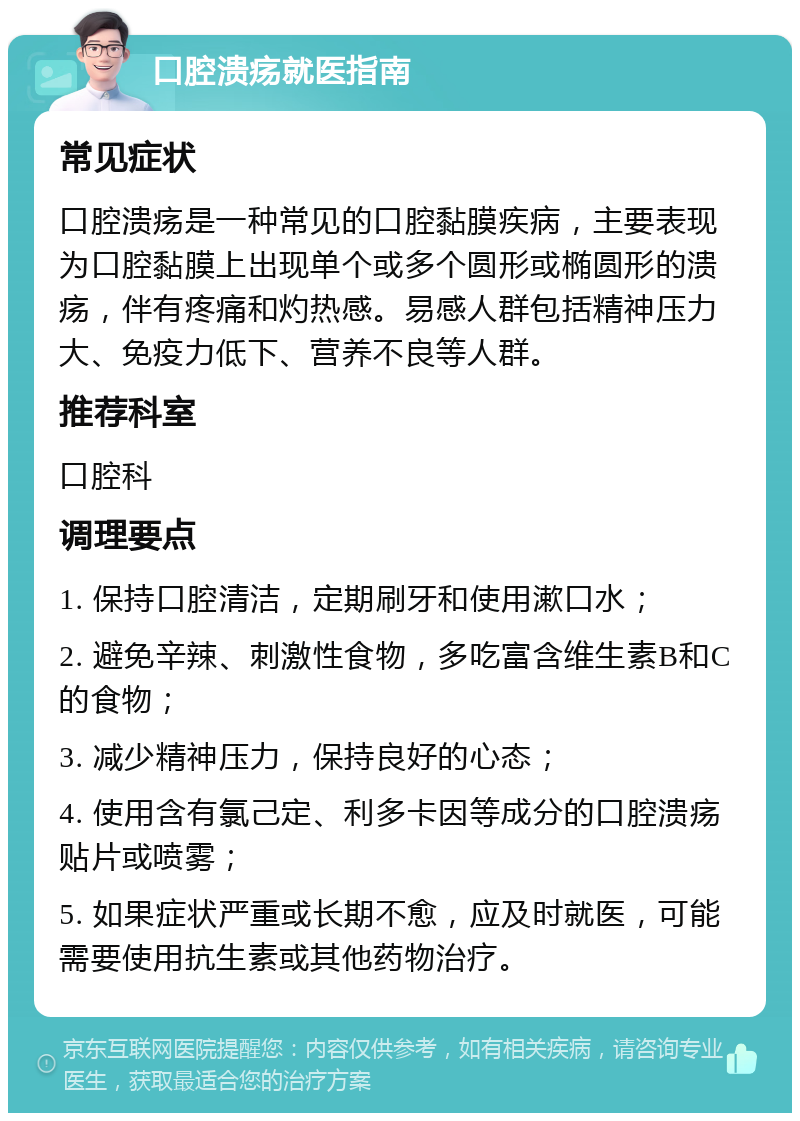 口腔溃疡就医指南 常见症状 口腔溃疡是一种常见的口腔黏膜疾病，主要表现为口腔黏膜上出现单个或多个圆形或椭圆形的溃疡，伴有疼痛和灼热感。易感人群包括精神压力大、免疫力低下、营养不良等人群。 推荐科室 口腔科 调理要点 1. 保持口腔清洁，定期刷牙和使用漱口水； 2. 避免辛辣、刺激性食物，多吃富含维生素B和C的食物； 3. 减少精神压力，保持良好的心态； 4. 使用含有氯己定、利多卡因等成分的口腔溃疡贴片或喷雾； 5. 如果症状严重或长期不愈，应及时就医，可能需要使用抗生素或其他药物治疗。