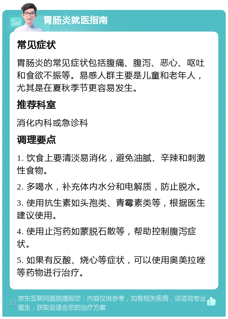 胃肠炎就医指南 常见症状 胃肠炎的常见症状包括腹痛、腹泻、恶心、呕吐和食欲不振等。易感人群主要是儿童和老年人，尤其是在夏秋季节更容易发生。 推荐科室 消化内科或急诊科 调理要点 1. 饮食上要清淡易消化，避免油腻、辛辣和刺激性食物。 2. 多喝水，补充体内水分和电解质，防止脱水。 3. 使用抗生素如头孢类、青霉素类等，根据医生建议使用。 4. 使用止泻药如蒙脱石散等，帮助控制腹泻症状。 5. 如果有反酸、烧心等症状，可以使用奥美拉唑等药物进行治疗。