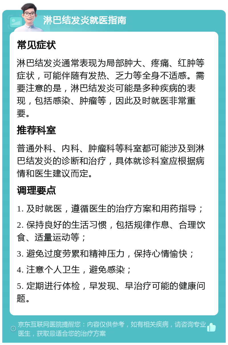 淋巴结发炎就医指南 常见症状 淋巴结发炎通常表现为局部肿大、疼痛、红肿等症状，可能伴随有发热、乏力等全身不适感。需要注意的是，淋巴结发炎可能是多种疾病的表现，包括感染、肿瘤等，因此及时就医非常重要。 推荐科室 普通外科、内科、肿瘤科等科室都可能涉及到淋巴结发炎的诊断和治疗，具体就诊科室应根据病情和医生建议而定。 调理要点 1. 及时就医，遵循医生的治疗方案和用药指导； 2. 保持良好的生活习惯，包括规律作息、合理饮食、适量运动等； 3. 避免过度劳累和精神压力，保持心情愉快； 4. 注意个人卫生，避免感染； 5. 定期进行体检，早发现、早治疗可能的健康问题。