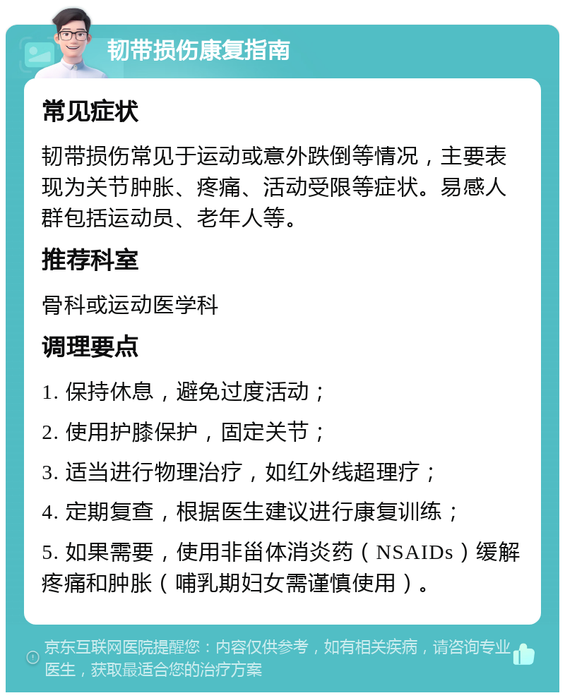 韧带损伤康复指南 常见症状 韧带损伤常见于运动或意外跌倒等情况，主要表现为关节肿胀、疼痛、活动受限等症状。易感人群包括运动员、老年人等。 推荐科室 骨科或运动医学科 调理要点 1. 保持休息，避免过度活动； 2. 使用护膝保护，固定关节； 3. 适当进行物理治疗，如红外线超理疗； 4. 定期复查，根据医生建议进行康复训练； 5. 如果需要，使用非甾体消炎药（NSAIDs）缓解疼痛和肿胀（哺乳期妇女需谨慎使用）。