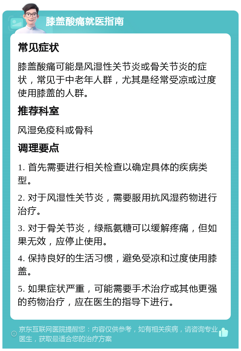 膝盖酸痛就医指南 常见症状 膝盖酸痛可能是风湿性关节炎或骨关节炎的症状，常见于中老年人群，尤其是经常受凉或过度使用膝盖的人群。 推荐科室 风湿免疫科或骨科 调理要点 1. 首先需要进行相关检查以确定具体的疾病类型。 2. 对于风湿性关节炎，需要服用抗风湿药物进行治疗。 3. 对于骨关节炎，绿瓶氨糖可以缓解疼痛，但如果无效，应停止使用。 4. 保持良好的生活习惯，避免受凉和过度使用膝盖。 5. 如果症状严重，可能需要手术治疗或其他更强的药物治疗，应在医生的指导下进行。