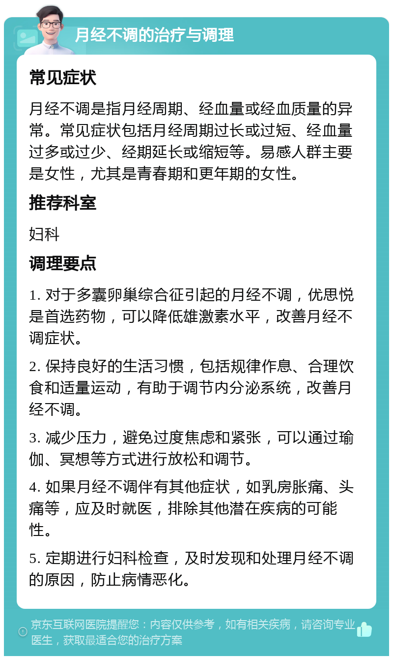 月经不调的治疗与调理 常见症状 月经不调是指月经周期、经血量或经血质量的异常。常见症状包括月经周期过长或过短、经血量过多或过少、经期延长或缩短等。易感人群主要是女性，尤其是青春期和更年期的女性。 推荐科室 妇科 调理要点 1. 对于多囊卵巢综合征引起的月经不调，优思悦是首选药物，可以降低雄激素水平，改善月经不调症状。 2. 保持良好的生活习惯，包括规律作息、合理饮食和适量运动，有助于调节内分泌系统，改善月经不调。 3. 减少压力，避免过度焦虑和紧张，可以通过瑜伽、冥想等方式进行放松和调节。 4. 如果月经不调伴有其他症状，如乳房胀痛、头痛等，应及时就医，排除其他潜在疾病的可能性。 5. 定期进行妇科检查，及时发现和处理月经不调的原因，防止病情恶化。