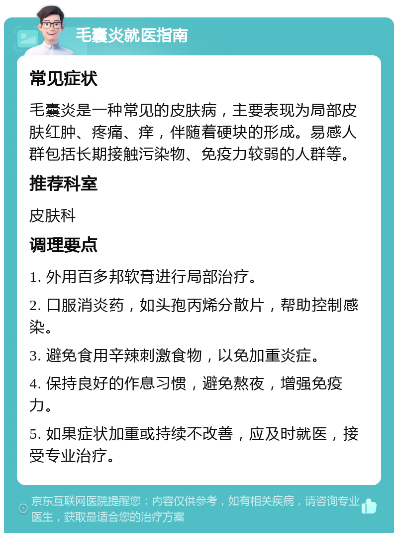 毛囊炎就医指南 常见症状 毛囊炎是一种常见的皮肤病，主要表现为局部皮肤红肿、疼痛、痒，伴随着硬块的形成。易感人群包括长期接触污染物、免疫力较弱的人群等。 推荐科室 皮肤科 调理要点 1. 外用百多邦软膏进行局部治疗。 2. 口服消炎药，如头孢丙烯分散片，帮助控制感染。 3. 避免食用辛辣刺激食物，以免加重炎症。 4. 保持良好的作息习惯，避免熬夜，增强免疫力。 5. 如果症状加重或持续不改善，应及时就医，接受专业治疗。