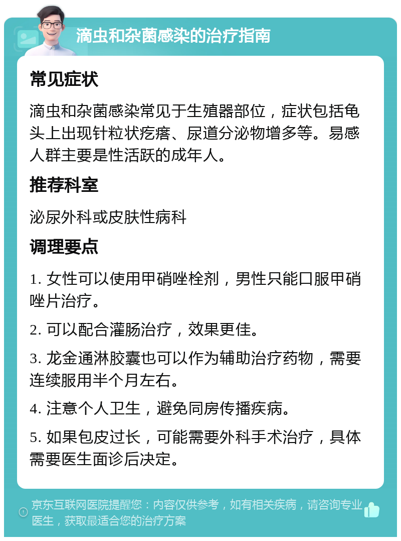 滴虫和杂菌感染的治疗指南 常见症状 滴虫和杂菌感染常见于生殖器部位，症状包括龟头上出现针粒状疙瘩、尿道分泌物增多等。易感人群主要是性活跃的成年人。 推荐科室 泌尿外科或皮肤性病科 调理要点 1. 女性可以使用甲硝唑栓剂，男性只能口服甲硝唑片治疗。 2. 可以配合灌肠治疗，效果更佳。 3. 龙金通淋胶囊也可以作为辅助治疗药物，需要连续服用半个月左右。 4. 注意个人卫生，避免同房传播疾病。 5. 如果包皮过长，可能需要外科手术治疗，具体需要医生面诊后决定。