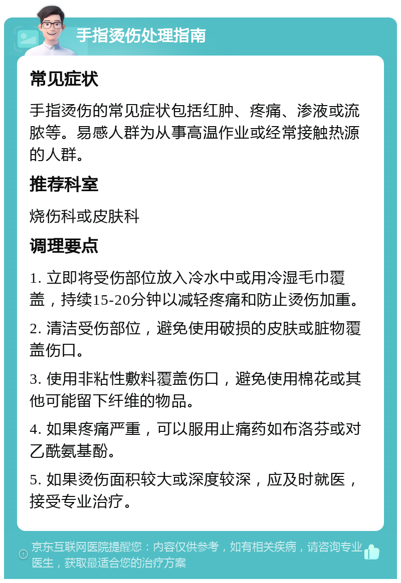 手指烫伤处理指南 常见症状 手指烫伤的常见症状包括红肿、疼痛、渗液或流脓等。易感人群为从事高温作业或经常接触热源的人群。 推荐科室 烧伤科或皮肤科 调理要点 1. 立即将受伤部位放入冷水中或用冷湿毛巾覆盖，持续15-20分钟以减轻疼痛和防止烫伤加重。 2. 清洁受伤部位，避免使用破损的皮肤或脏物覆盖伤口。 3. 使用非粘性敷料覆盖伤口，避免使用棉花或其他可能留下纤维的物品。 4. 如果疼痛严重，可以服用止痛药如布洛芬或对乙酰氨基酚。 5. 如果烫伤面积较大或深度较深，应及时就医，接受专业治疗。