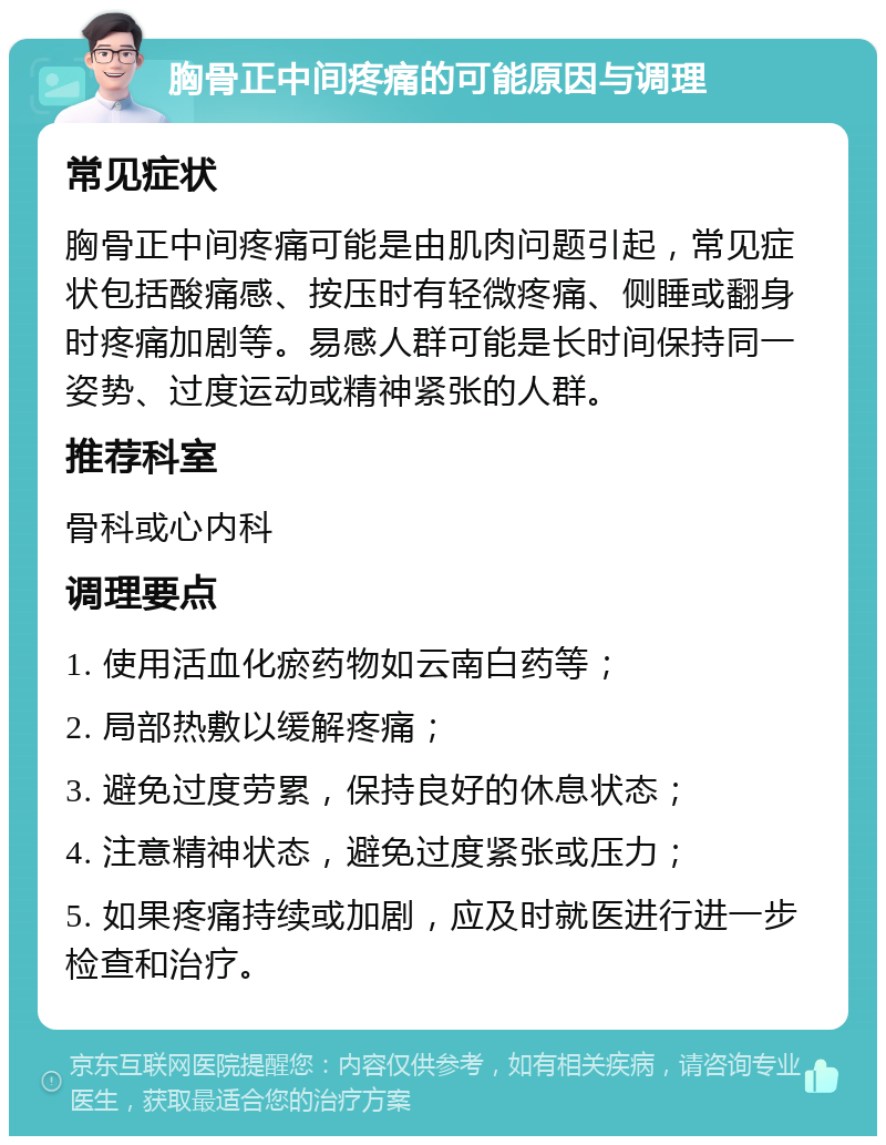 胸骨正中间疼痛的可能原因与调理 常见症状 胸骨正中间疼痛可能是由肌肉问题引起，常见症状包括酸痛感、按压时有轻微疼痛、侧睡或翻身时疼痛加剧等。易感人群可能是长时间保持同一姿势、过度运动或精神紧张的人群。 推荐科室 骨科或心内科 调理要点 1. 使用活血化瘀药物如云南白药等； 2. 局部热敷以缓解疼痛； 3. 避免过度劳累，保持良好的休息状态； 4. 注意精神状态，避免过度紧张或压力； 5. 如果疼痛持续或加剧，应及时就医进行进一步检查和治疗。