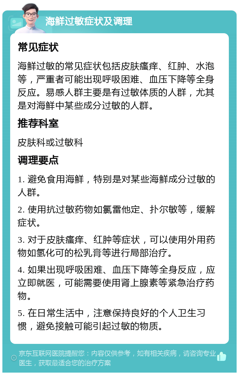 海鲜过敏症状及调理 常见症状 海鲜过敏的常见症状包括皮肤瘙痒、红肿、水泡等，严重者可能出现呼吸困难、血压下降等全身反应。易感人群主要是有过敏体质的人群，尤其是对海鲜中某些成分过敏的人群。 推荐科室 皮肤科或过敏科 调理要点 1. 避免食用海鲜，特别是对某些海鲜成分过敏的人群。 2. 使用抗过敏药物如氯雷他定、扑尔敏等，缓解症状。 3. 对于皮肤瘙痒、红肿等症状，可以使用外用药物如氢化可的松乳膏等进行局部治疗。 4. 如果出现呼吸困难、血压下降等全身反应，应立即就医，可能需要使用肾上腺素等紧急治疗药物。 5. 在日常生活中，注意保持良好的个人卫生习惯，避免接触可能引起过敏的物质。