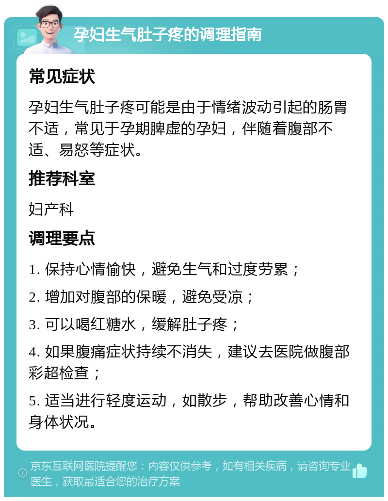 孕妇生气肚子疼的调理指南 常见症状 孕妇生气肚子疼可能是由于情绪波动引起的肠胃不适，常见于孕期脾虚的孕妇，伴随着腹部不适、易怒等症状。 推荐科室 妇产科 调理要点 1. 保持心情愉快，避免生气和过度劳累； 2. 增加对腹部的保暖，避免受凉； 3. 可以喝红糖水，缓解肚子疼； 4. 如果腹痛症状持续不消失，建议去医院做腹部彩超检查； 5. 适当进行轻度运动，如散步，帮助改善心情和身体状况。