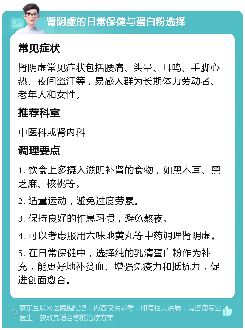 肾阴虚的日常保健与蛋白粉选择 常见症状 肾阴虚常见症状包括腰痛、头晕、耳鸣、手脚心热、夜间盗汗等，易感人群为长期体力劳动者、老年人和女性。 推荐科室 中医科或肾内科 调理要点 1. 饮食上多摄入滋阴补肾的食物，如黑木耳、黑芝麻、核桃等。 2. 适量运动，避免过度劳累。 3. 保持良好的作息习惯，避免熬夜。 4. 可以考虑服用六味地黄丸等中药调理肾阴虚。 5. 在日常保健中，选择纯的乳清蛋白粉作为补充，能更好地补贫血、增强免疫力和抵抗力，促进创面愈合。