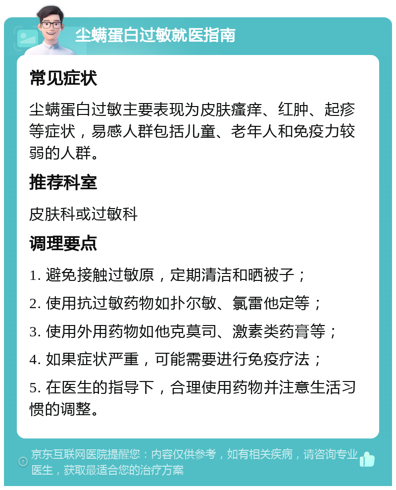 尘螨蛋白过敏就医指南 常见症状 尘螨蛋白过敏主要表现为皮肤瘙痒、红肿、起疹等症状，易感人群包括儿童、老年人和免疫力较弱的人群。 推荐科室 皮肤科或过敏科 调理要点 1. 避免接触过敏原，定期清洁和晒被子； 2. 使用抗过敏药物如扑尔敏、氯雷他定等； 3. 使用外用药物如他克莫司、激素类药膏等； 4. 如果症状严重，可能需要进行免疫疗法； 5. 在医生的指导下，合理使用药物并注意生活习惯的调整。