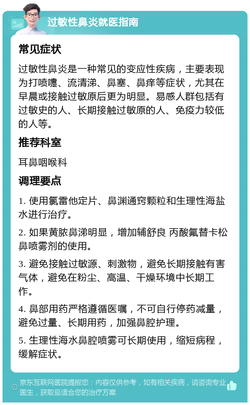 过敏性鼻炎就医指南 常见症状 过敏性鼻炎是一种常见的变应性疾病，主要表现为打喷嚏、流清涕、鼻塞、鼻痒等症状，尤其在早晨或接触过敏原后更为明显。易感人群包括有过敏史的人、长期接触过敏原的人、免疫力较低的人等。 推荐科室 耳鼻咽喉科 调理要点 1. 使用氯雷他定片、鼻渊通窍颗粒和生理性海盐水进行治疗。 2. 如果黄脓鼻涕明显，增加辅舒良 丙酸氟替卡松鼻喷雾剂的使用。 3. 避免接触过敏源、刺激物，避免长期接触有害气体，避免在粉尘、高温、干燥环境中长期工作。 4. 鼻部用药严格遵循医嘱，不可自行停药减量，避免过量、长期用药，加强鼻腔护理。 5. 生理性海水鼻腔喷雾可长期使用，缩短病程，缓解症状。