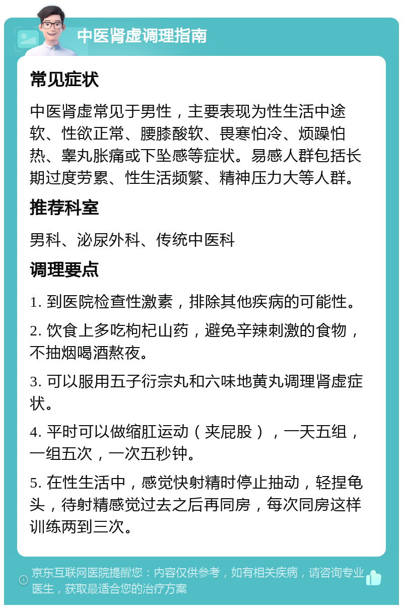 中医肾虚调理指南 常见症状 中医肾虚常见于男性，主要表现为性生活中途软、性欲正常、腰膝酸软、畏寒怕冷、烦躁怕热、睾丸胀痛或下坠感等症状。易感人群包括长期过度劳累、性生活频繁、精神压力大等人群。 推荐科室 男科、泌尿外科、传统中医科 调理要点 1. 到医院检查性激素，排除其他疾病的可能性。 2. 饮食上多吃枸杞山药，避免辛辣刺激的食物，不抽烟喝酒熬夜。 3. 可以服用五子衍宗丸和六味地黄丸调理肾虚症状。 4. 平时可以做缩肛运动（夹屁股），一天五组，一组五次，一次五秒钟。 5. 在性生活中，感觉快射精时停止抽动，轻捏龟头，待射精感觉过去之后再同房，每次同房这样训练两到三次。