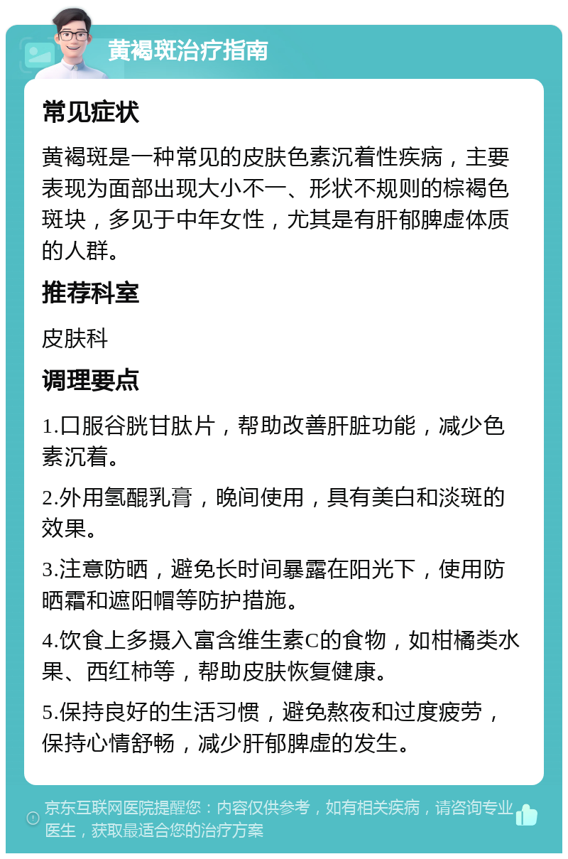 黄褐斑治疗指南 常见症状 黄褐斑是一种常见的皮肤色素沉着性疾病，主要表现为面部出现大小不一、形状不规则的棕褐色斑块，多见于中年女性，尤其是有肝郁脾虚体质的人群。 推荐科室 皮肤科 调理要点 1.口服谷胱甘肽片，帮助改善肝脏功能，减少色素沉着。 2.外用氢醌乳膏，晚间使用，具有美白和淡斑的效果。 3.注意防晒，避免长时间暴露在阳光下，使用防晒霜和遮阳帽等防护措施。 4.饮食上多摄入富含维生素C的食物，如柑橘类水果、西红柿等，帮助皮肤恢复健康。 5.保持良好的生活习惯，避免熬夜和过度疲劳，保持心情舒畅，减少肝郁脾虚的发生。